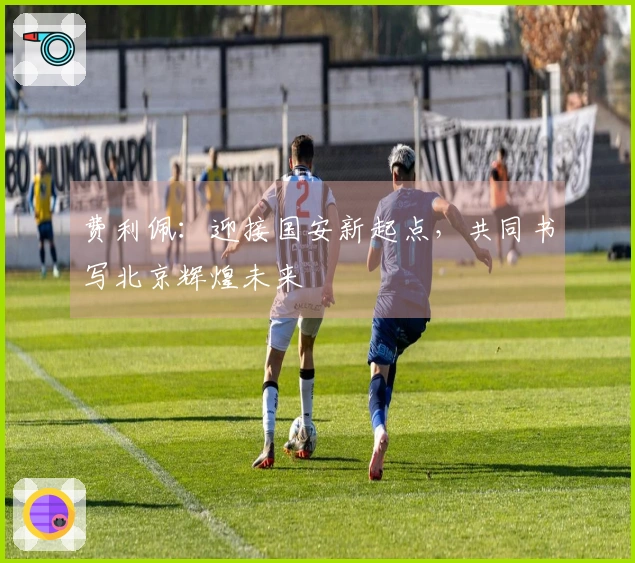 费利佩：迎接国安新起点，共同书写北京辉煌未来