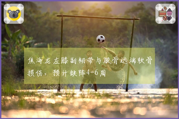 焦海龙左膝副韧带与股骨远端软骨损伤，预计缺阵4-6周