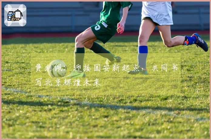 费利佩：迎接国安新起点，共同书写北京辉煌未来