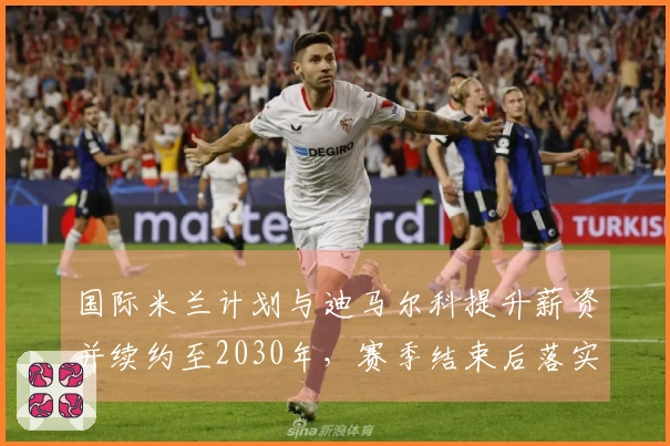 国际米兰计划与迪马尔科提升薪资并续约至2030年，赛季结束后落实。
