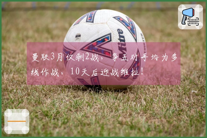 曼联3月仅剩2战，争五对手均为多线作战，10天后迎战维拉！