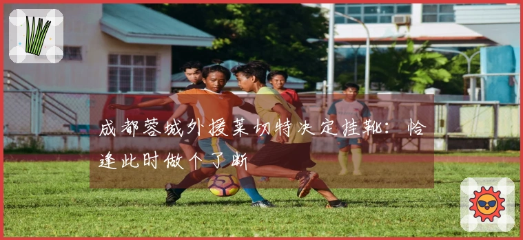 成都蓉城外援莱切特决定挂靴：恰逢此时做个了断