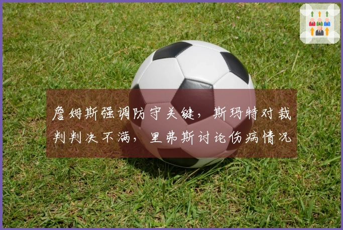 詹姆斯强调防守关键，斯玛特对裁判判决不满，里弗斯讨论伤病情况！