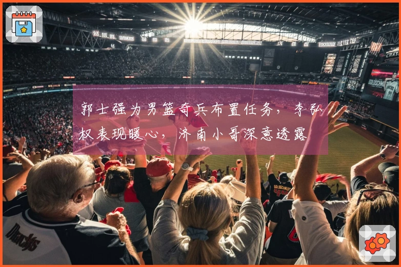 郭士强为男篮奇兵布置任务，李弘权表现暖心，济南小哥深意透露