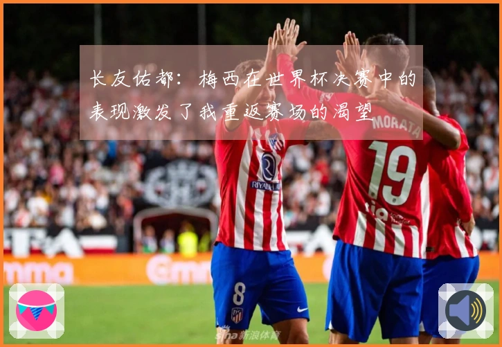 长友佑都：梅西在世界杯决赛中的表现激发了我重返赛场的渴望