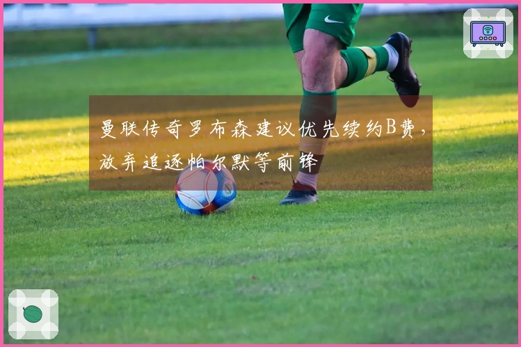 曼联传奇罗布森建议优先续约B费，放弃追逐帕尔默等前锋