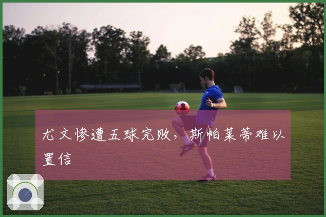 尤文惨遭五球完败，斯帕莱蒂难以置信