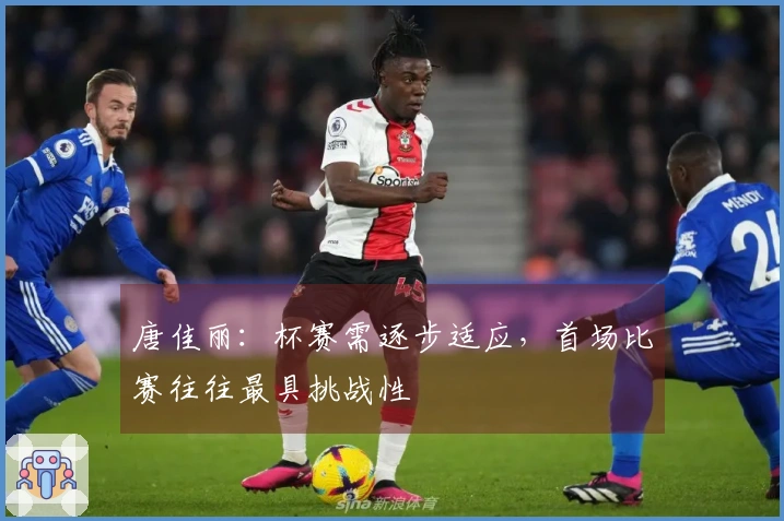 唐佳丽：杯赛需逐步适应，首场比赛往往最具挑战性