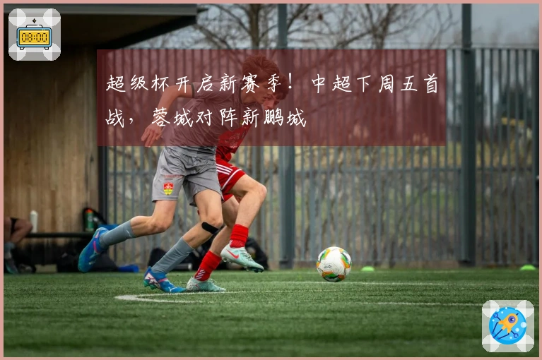 超级杯开启新赛季！中超下周五首战，蓉城对阵新鹏城