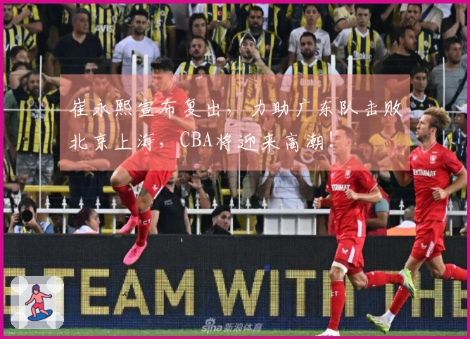 崔永熙宣布复出，力助广东队击败北京上海，CBA将迎来高潮！