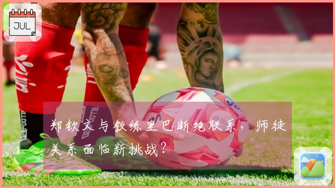 郑钦文与教练里巴断绝联系，师徒关系面临新挑战？
