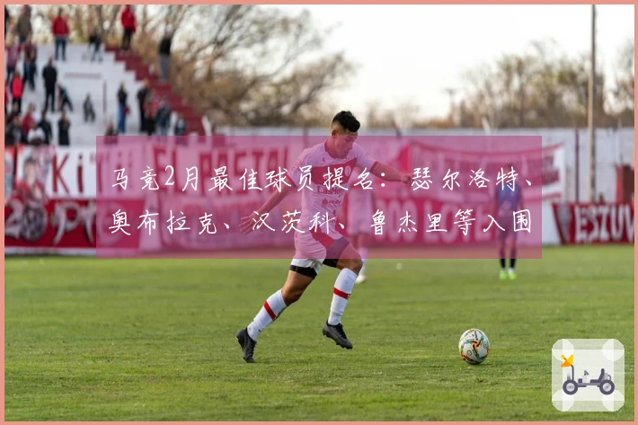 马竞2月最佳球员提名：瑟尔洛特、奥布拉克、汉茨科、鲁杰里等入围