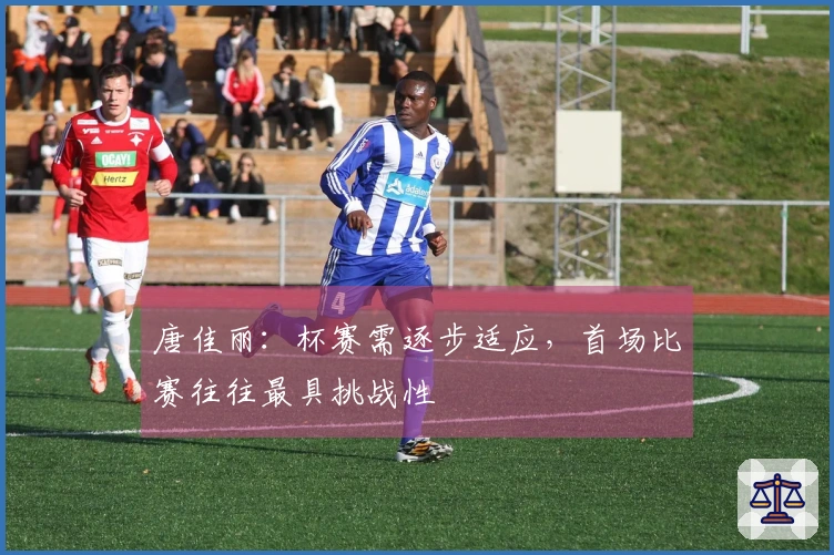 唐佳丽：杯赛需逐步适应，首场比赛往往最具挑战性