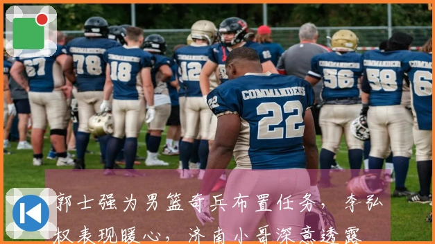 郭士强为男篮奇兵布置任务，李弘权表现暖心，济南小哥深意透露