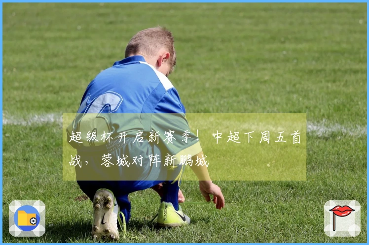 超级杯开启新赛季！中超下周五首战，蓉城对阵新鹏城