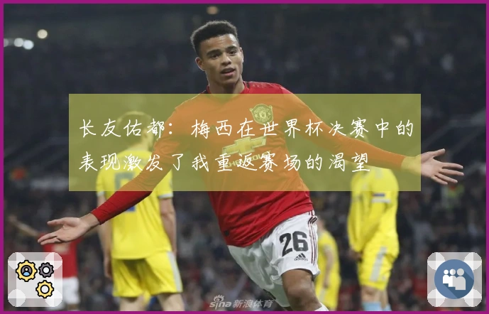 长友佑都：梅西在世界杯决赛中的表现激发了我重返赛场的渴望