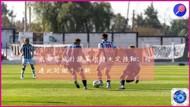 成都蓉城外援莱切特决定挂靴：恰逢此时做个了断