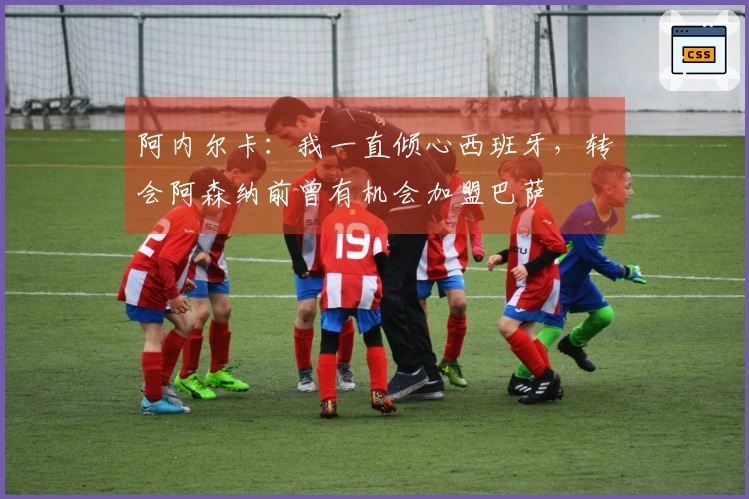 阿内尔卡：我一直倾心西班牙，转会阿森纳前曾有机会加盟巴萨