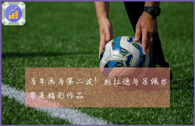 马年画马第二波！利拉德与吕佩尔带来精彩作品