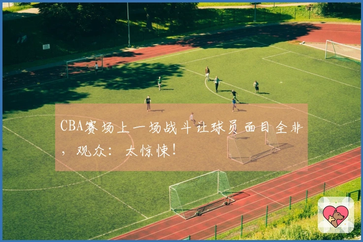 CBA赛场上一场战斗让球员面目全非，观众：太惊悚！