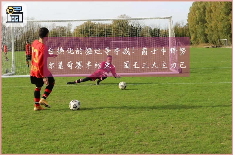 白热化的摆烂争夺战！爵士中锋努尔基奇赛季结束，国王三大主力已宣告缺席