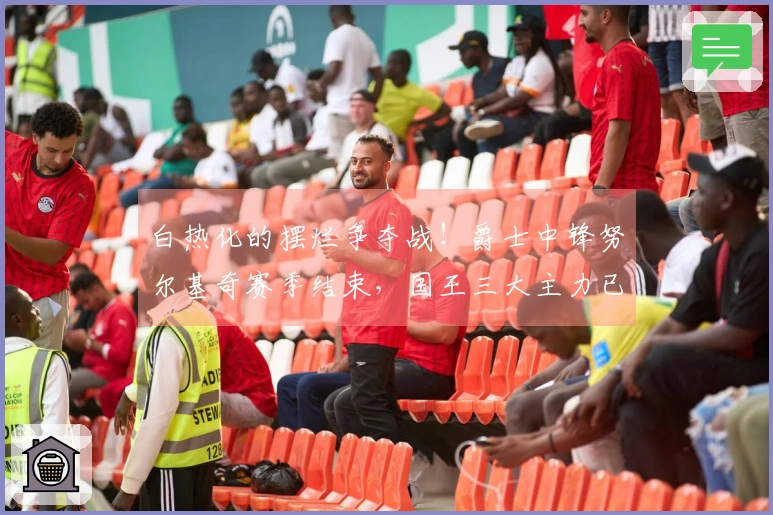 白热化的摆烂争夺战！爵士中锋努尔基奇赛季结束，国王三大主力已宣告缺席