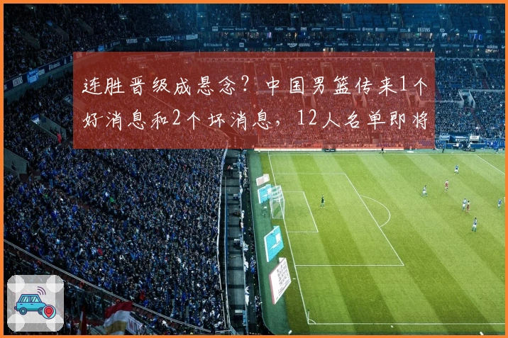 连胜晋级成悬念？中国男篮传来1个好消息和2个坏消息，12人名单即将揭晓