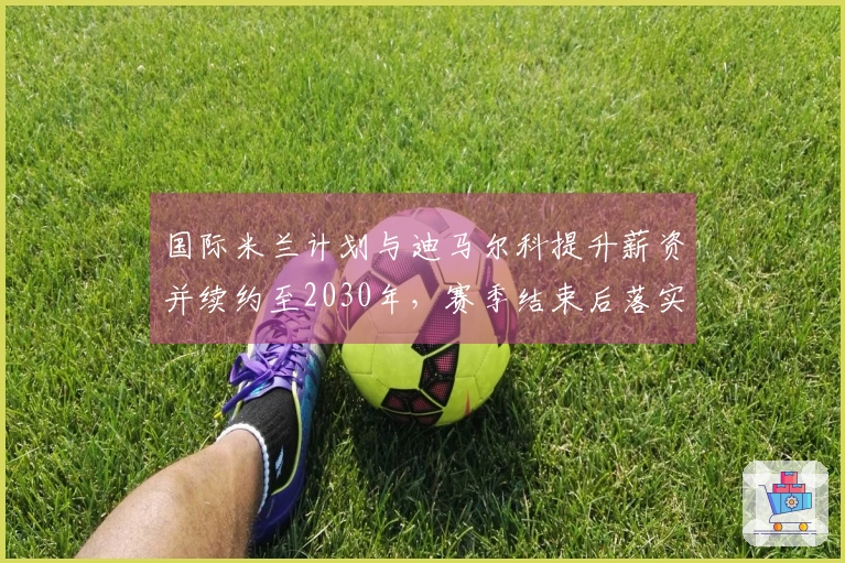 国际米兰计划与迪马尔科提升薪资并续约至2030年，赛季结束后落实。