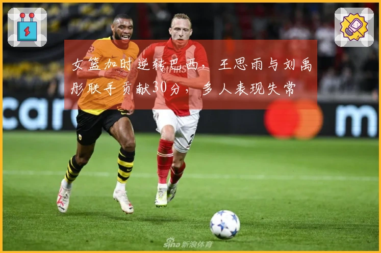 女篮加时逆转巴西，王思雨与刘禹彤联手贡献30分，多人表现失常